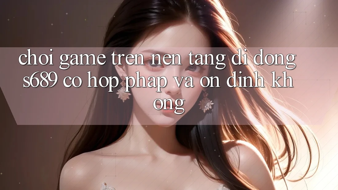 Chơi game trên nền tảng di động s689 có hợp pháp và ổn định không?