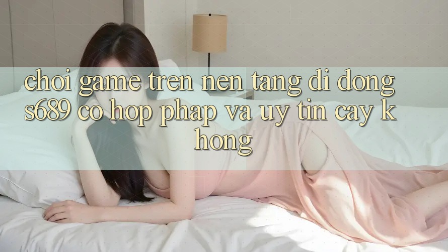 Chơi game trên nền tảng di động s689 có hợp pháp và uy tín cậy không? Chơi game trên nền tảng di động s689 có hợp pháp và uy tín cậy không?