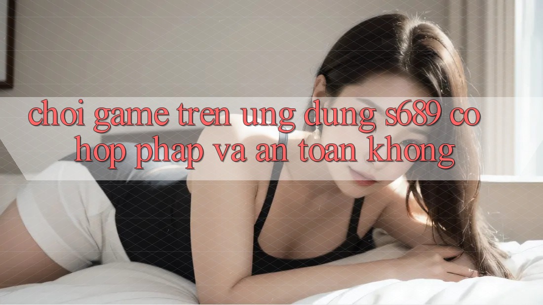 Chơi game trên ứng dụng s689 có hợp pháp và an toàn không?