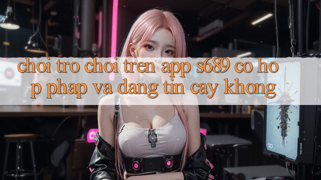 Chơi trò chơi trên app s689 có hợp pháp và đáng tin cậy không? Chơi trò chơi trên app s689 có hợp pháp và đáng tin cậy không?