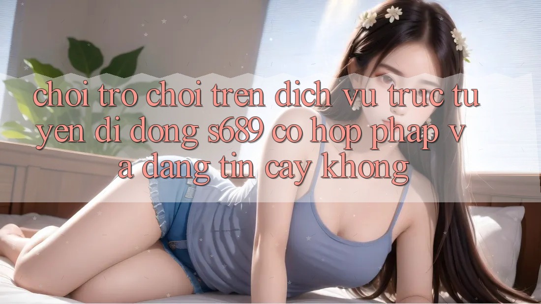 Chơi trò chơi trên dịch vụ trực tuyến di động s689 có hợp pháp và đáng tin cậy không? Chơi trò chơi trên dịch vụ trực tuyến di động s689 có hợp pháp và đáng tin cậy không?