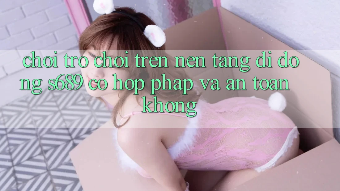 Chơi trò chơi trên nền tảng di động s689 có hợp pháp và an toàn không?