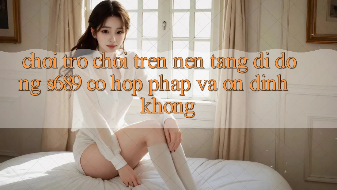 Chơi trò chơi trên nền tảng di động s689 có hợp pháp và ổn định không? Chơi trò chơi trên nền tảng di động s689 có hợp pháp và ổn định không?