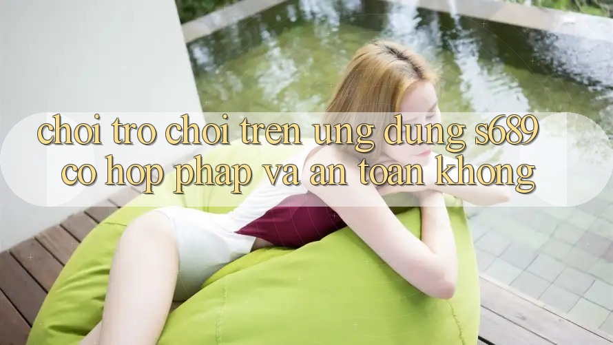 Chơi trò chơi trên ứng dụng s689 có hợp pháp và an toàn không? Chơi trò chơi trên ứng dụng s689 có hợp pháp và an toàn không?