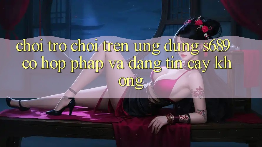 Chơi trò chơi trên ứng dụng s689 có hợp pháp và đáng tin cậy không? Chơi trò chơi trên ứng dụng s689 có hợp pháp và đáng tin cậy không?