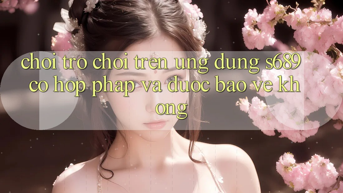 Chơi trò chơi trên ứng dụng s689 có hợp pháp và được bảo vệ không? Chơi trò chơi trên ứng dụng s689 có hợp pháp và được bảo vệ không?