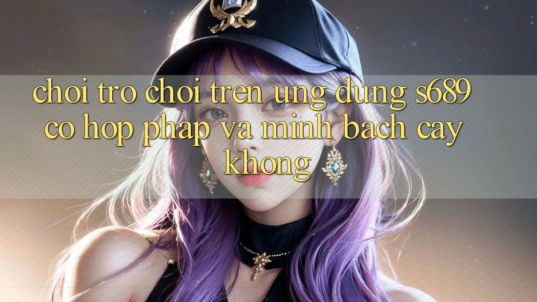 Chơi trò chơi trên ứng dụng s689 có hợp pháp và minh bạch cậy không? Chơi trò chơi trên ứng dụng s689 có hợp pháp và minh bạch cậy không?