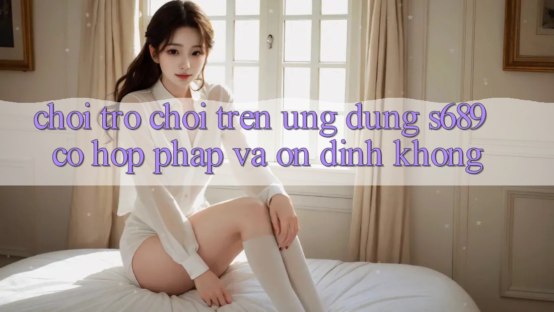 Chơi trò chơi trên ứng dụng s689 có hợp pháp và ổn định không?