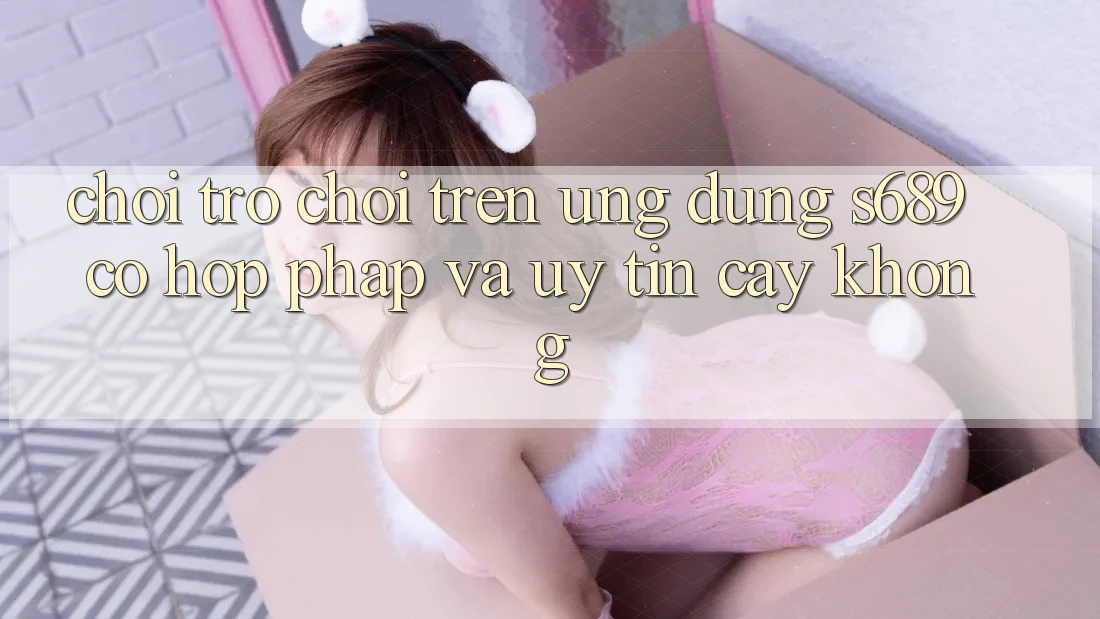 Chơi trò chơi trên ứng dụng s689 có hợp pháp và uy tín cậy không? Chơi trò chơi trên ứng dụng s689 có hợp pháp và uy tín cậy không?