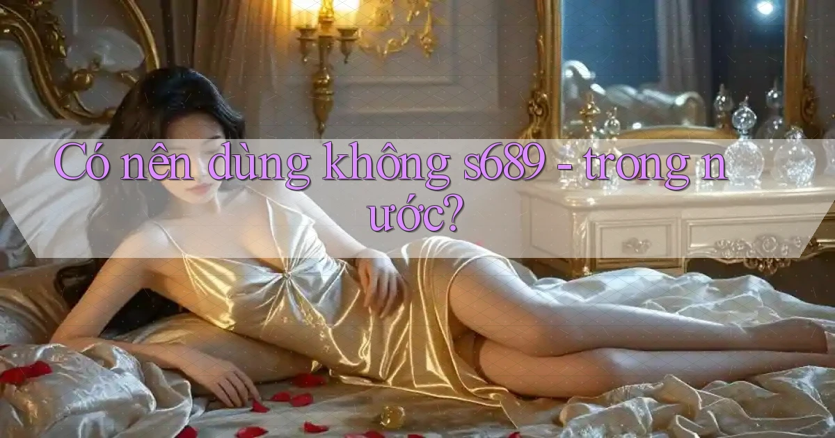 Có nên dùng không s689   trong nước