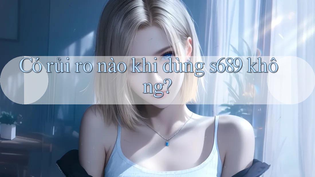 Có rủi ro nào khi dùng s689 không? Có rủi ro nào khi dùng s689 không?