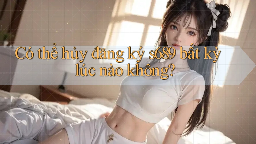 Có thể hủy đăng ký s689 bất kỳ lúc nào không?