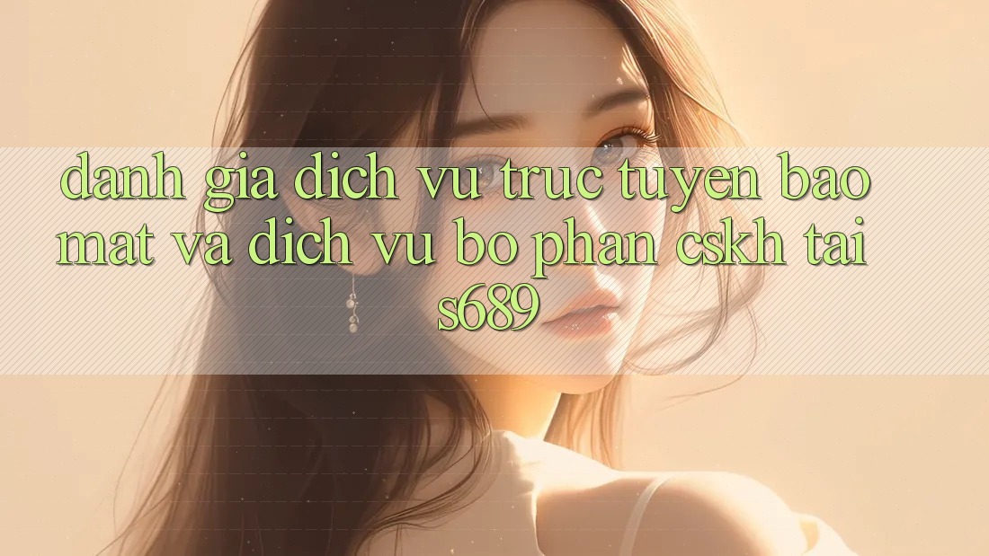 Đánh Giá Dịch vụ trực tuyến Bảo Mật Và Dịch Vụ Bộ phận CSKH Tại s689 Đánh Giá Dịch vụ trực tuyến Bảo Mật Và Dịch Vụ Bộ phận CSKH Tại s689