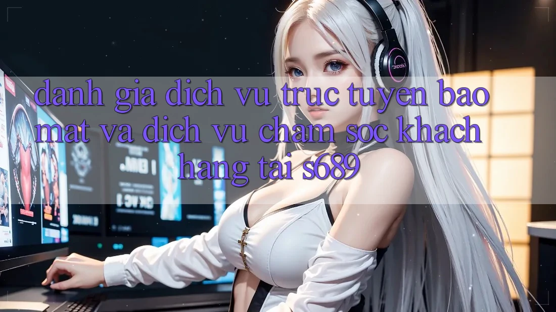 Đánh Giá Dịch vụ trực tuyến Bảo Mật Và Dịch Vụ Chăm sóc khách hàng Tại s689