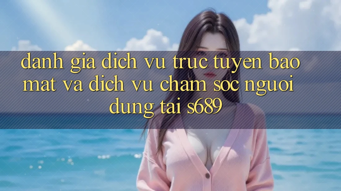 Đánh Giá Dịch vụ trực tuyến Bảo Mật Và Dịch Vụ Chăm sóc người dùng Tại s689