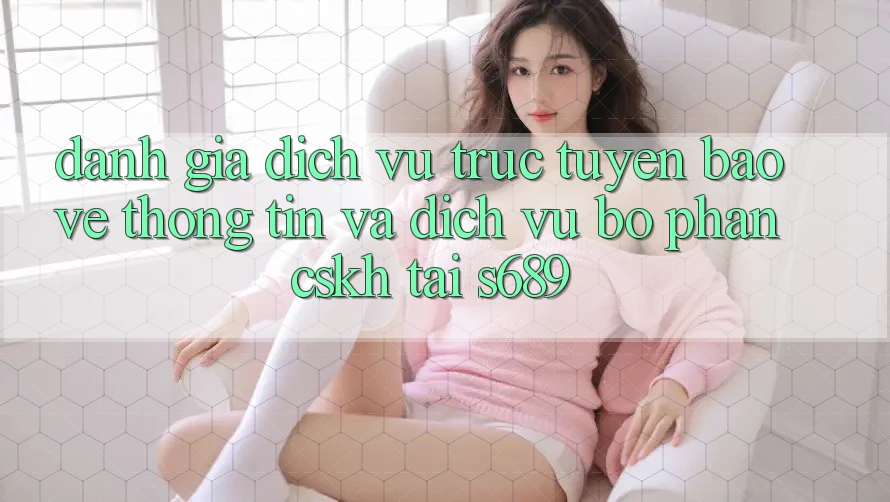 Đánh Giá Dịch vụ trực tuyến Bảo vệ thông tin Và Dịch Vụ Bộ phận CSKH Tại s689 Đánh Giá Dịch vụ trực tuyến Bảo vệ thông tin Và Dịch Vụ Bộ phận CSKH Tại s689