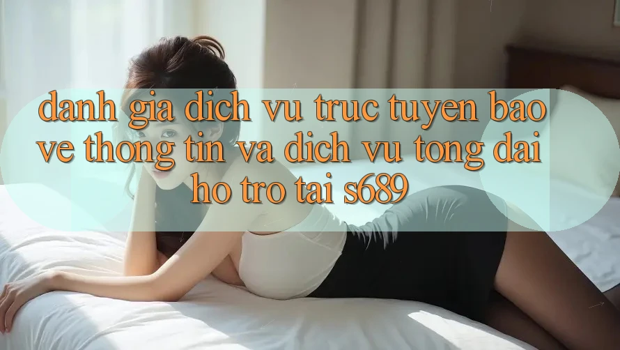 Đánh Giá Dịch vụ trực tuyến Bảo vệ thông tin Và Dịch Vụ Tổng đài hỗ trợ Tại s689 Đánh Giá Dịch vụ trực tuyến Bảo vệ thông tin Và Dịch Vụ Tổng đài hỗ trợ Tại s689