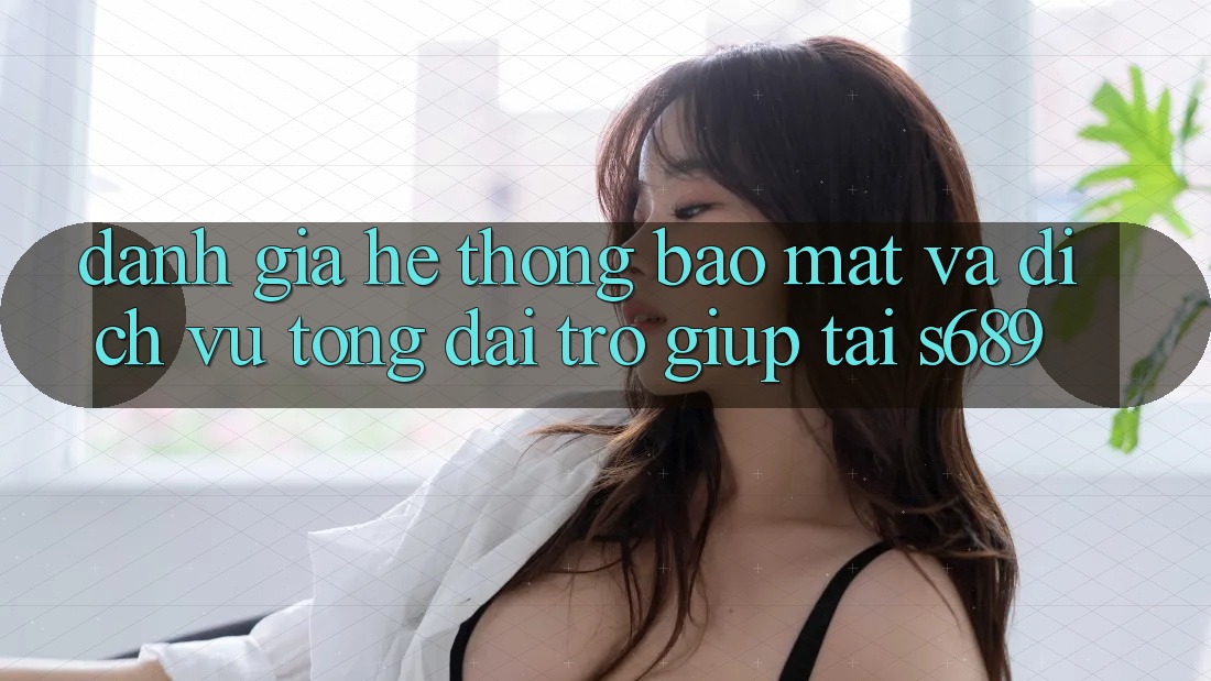 Đánh Giá Hệ Thống Bảo Mật Và Dịch Vụ Tổng đài trợ giúp Tại s689 Đánh Giá Hệ Thống Bảo Mật Và Dịch Vụ Tổng đài trợ giúp Tại s689