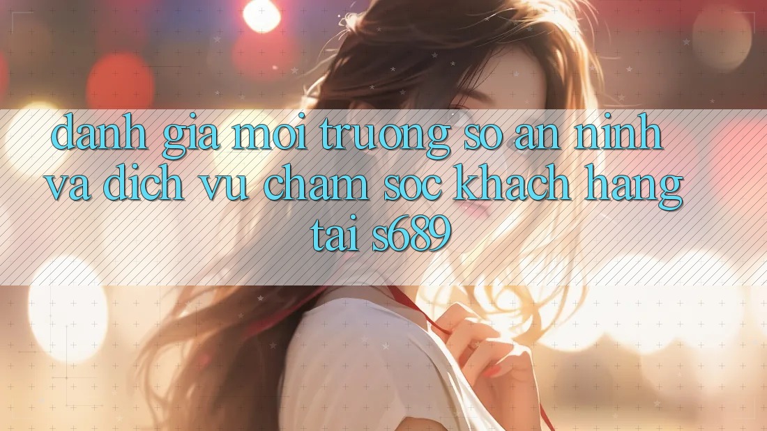 Đánh Giá Môi trường số An ninh Và Dịch Vụ Chăm sóc khách hàng Tại s689 Đánh Giá Môi trường số An ninh Và Dịch Vụ Chăm sóc khách hàng Tại s689