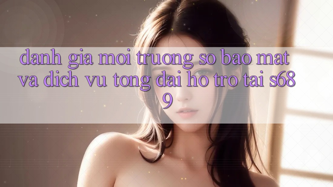 Đánh Giá Môi trường số Bảo mật Và Dịch Vụ Tổng đài hỗ trợ Tại s689 Đánh Giá Môi trường số Bảo mật Và Dịch Vụ Tổng đài hỗ trợ Tại s689