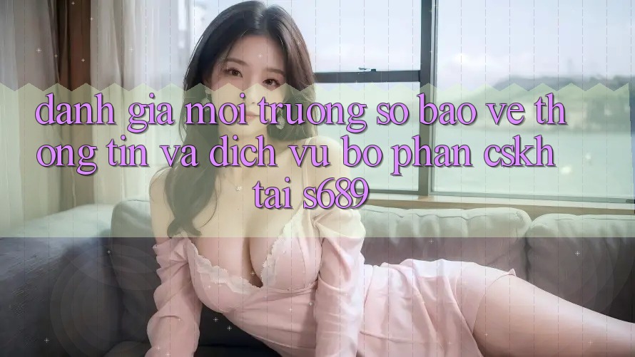 Đánh Giá Môi trường số Bảo vệ thông tin Và Dịch Vụ Bộ phận CSKH Tại s689 Đánh Giá Môi trường số Bảo vệ thông tin Và Dịch Vụ Bộ phận CSKH Tại s689