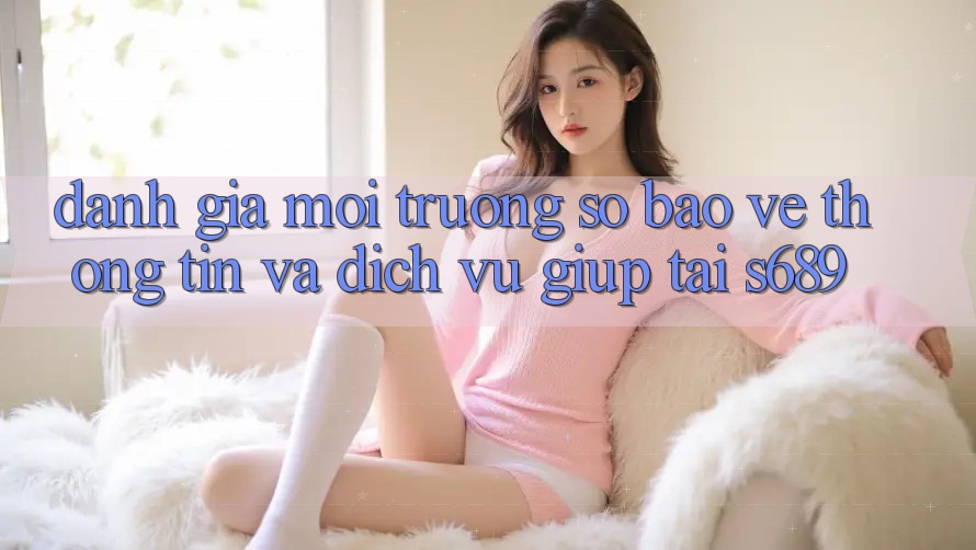 Đánh Giá Môi trường số Bảo vệ thông tin Và Dịch Vụ Giúp Tại s689 Đánh Giá Môi trường số Bảo vệ thông tin Và Dịch Vụ Giúp Tại s689