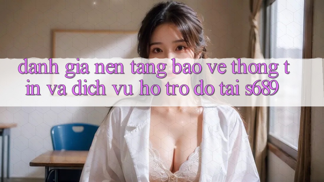 Đánh Giá Nền tảng Bảo vệ thông tin Và Dịch Vụ Hỗ trợ đỡ Tại s689 Đánh Giá Nền tảng Bảo vệ thông tin Và Dịch Vụ Hỗ trợ đỡ Tại s689