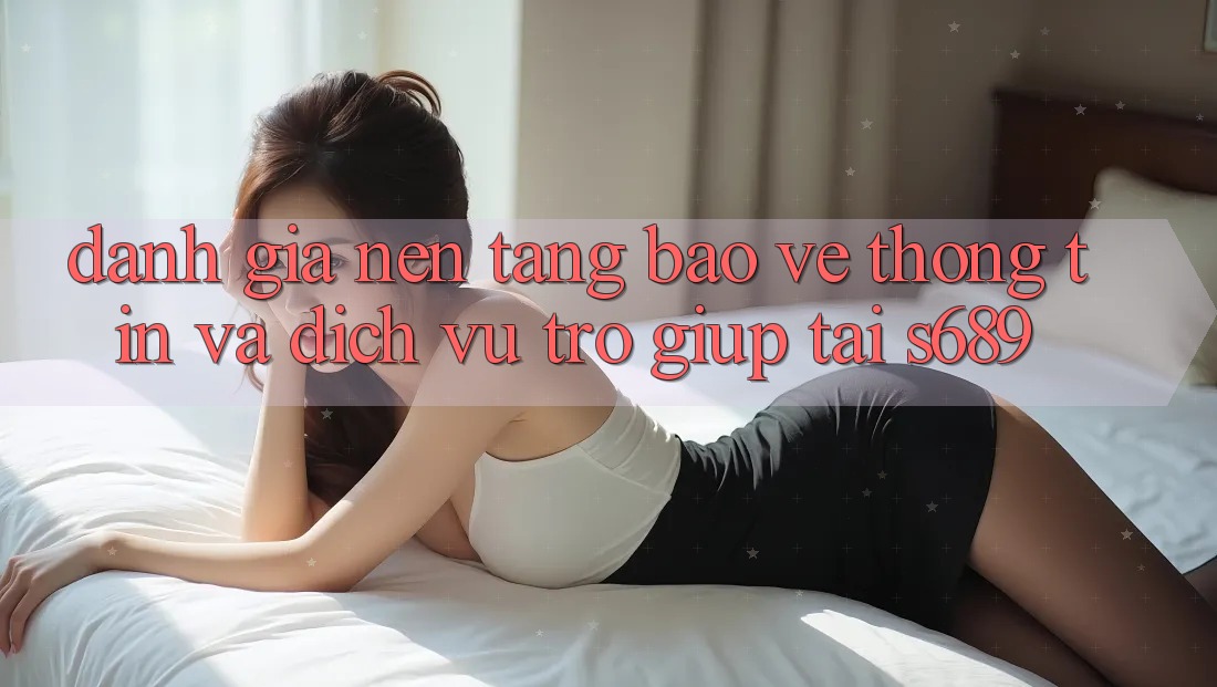 Đánh Giá Nền tảng Bảo vệ thông tin Và Dịch Vụ Trợ giúp Tại s689 Đánh Giá Nền tảng Bảo vệ thông tin Và Dịch Vụ Trợ giúp Tại s689
