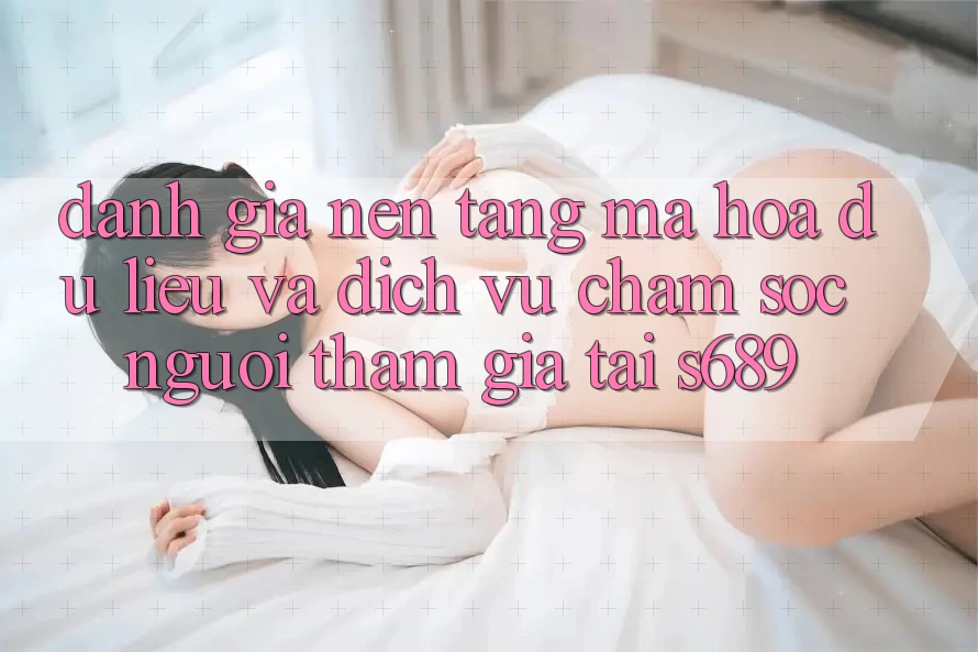 Đánh Giá Nền tảng Mã hóa dữ liệu Và Dịch Vụ Chăm sóc người tham gia Tại s689 Đánh Giá Nền tảng Mã hóa dữ liệu Và Dịch Vụ Chăm sóc người tham gia Tại s689