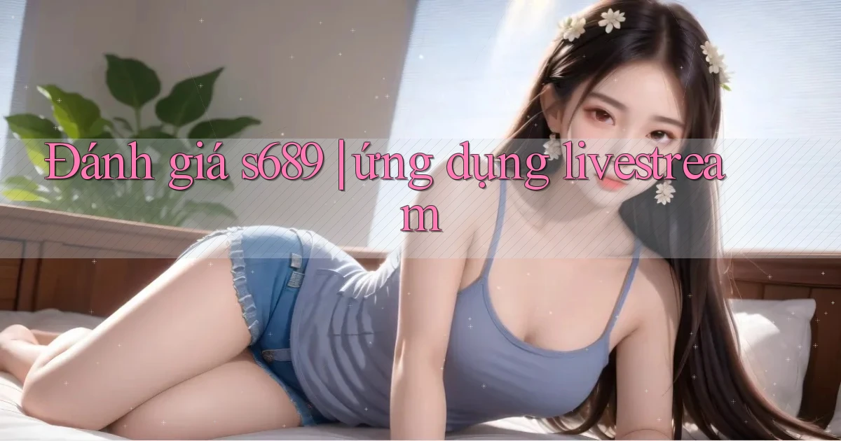 Đánh giá s689 ứng dụng livestream