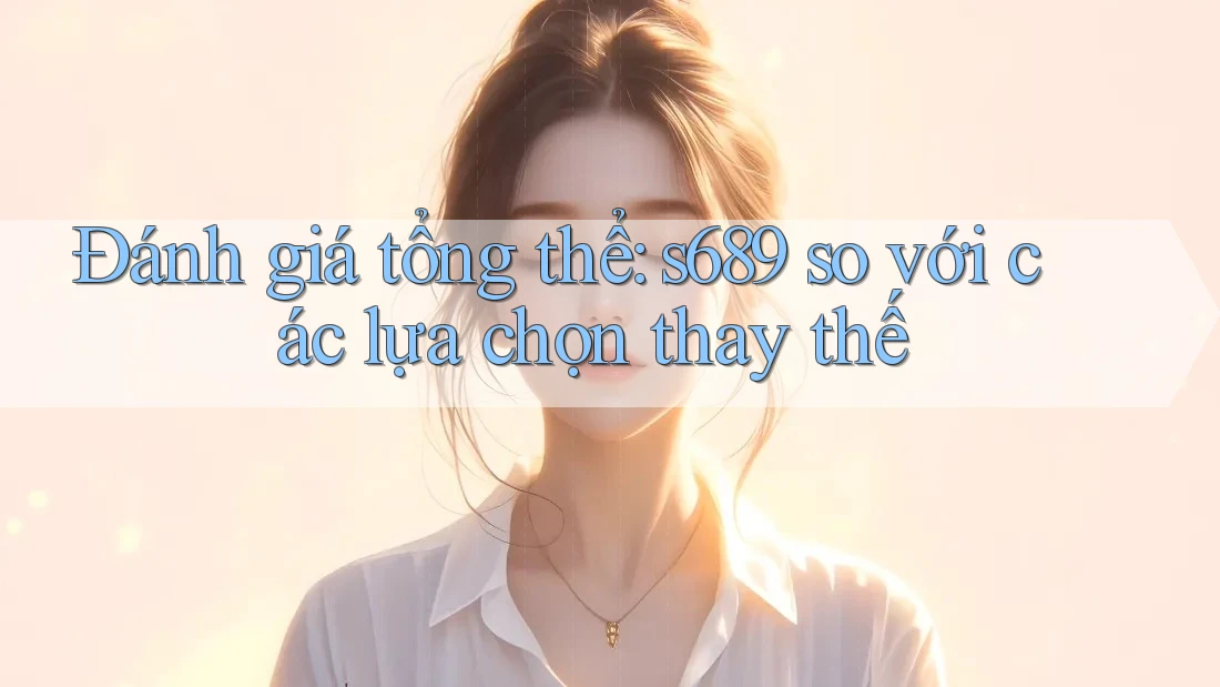 Đánh giá tổng thể: s689 so với các lựa chọn thay thế