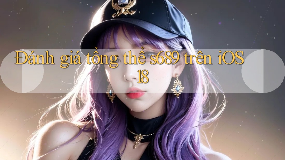 Đánh giá tổng thể s689 trên iOS 18 Đánh giá tổng thể s689 trên iOS 18