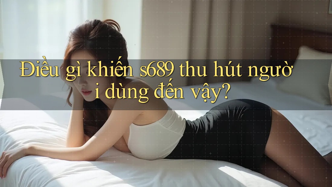 Điều gì khiến s689 thu hút người dùng đến vậy? Điều gì khiến s689 thu hút người dùng đến vậy?