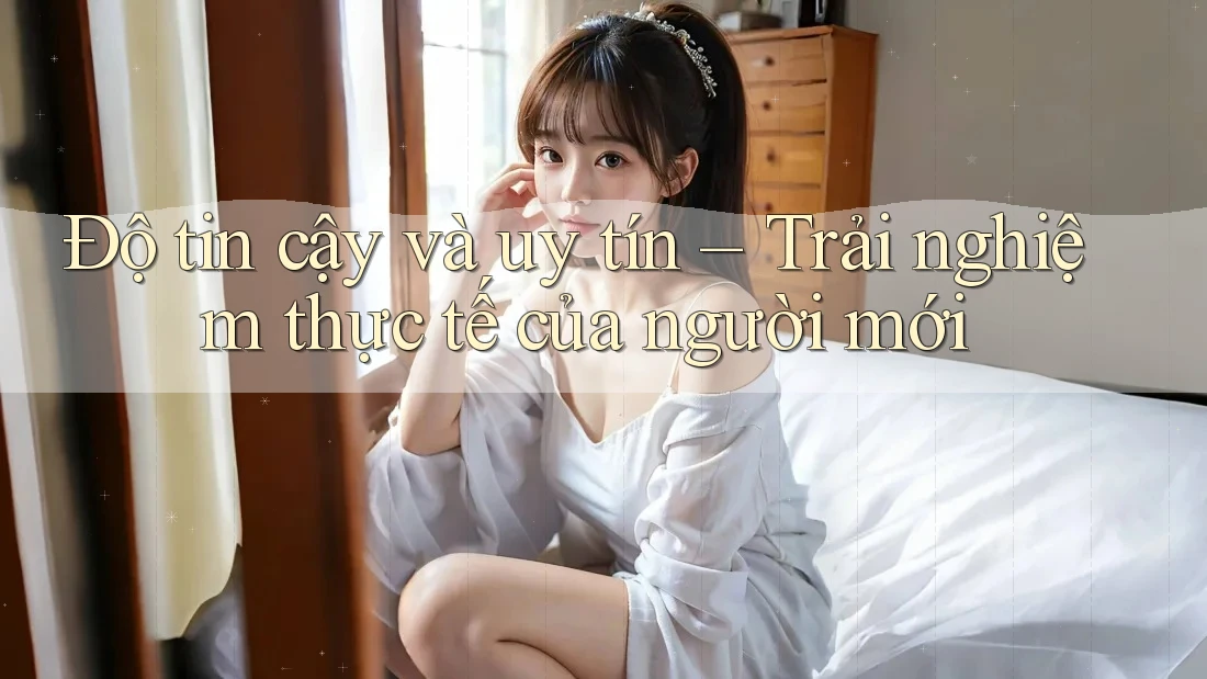 Độ tin cậy và uy tín – Trải nghiệm thực tế của người mới Độ tin cậy và uy tín – Trải nghiệm thực tế của người mới