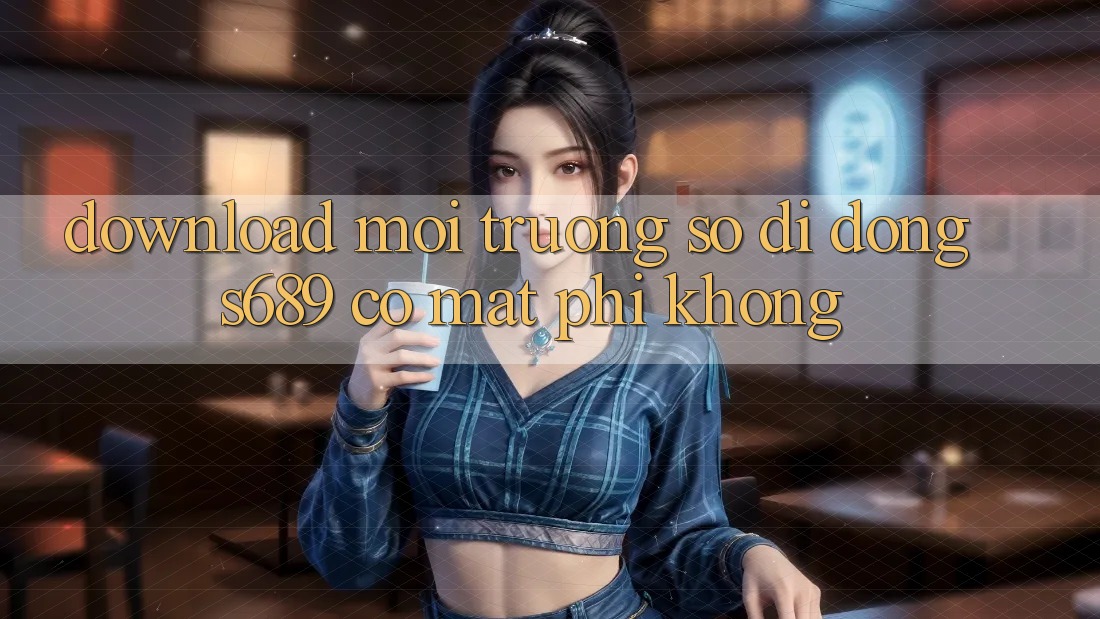 Download môi trường số di động s689 có mất phí không? Download môi trường số di động s689 có mất phí không?
