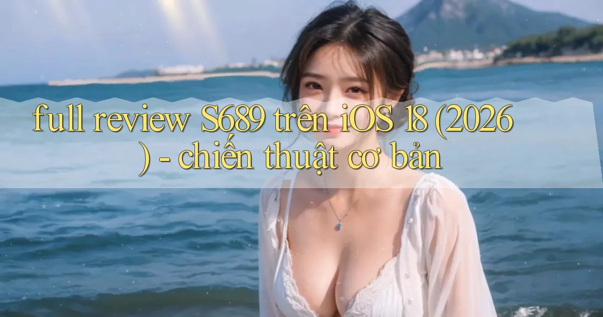 full review S689 trên iOS 18 (2026)   chiến thuật cơ bản