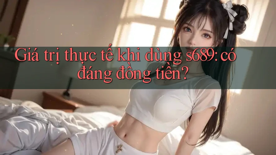 Giá trị thực tế khi dùng s689: có đáng đồng tiền? Giá trị thực tế khi dùng s689: có đáng đồng tiền?