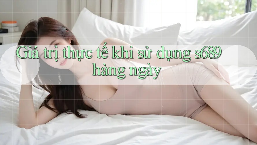 Giá trị thực tế khi sử dụng s689 hàng ngày Giá trị thực tế khi sử dụng s689 hàng ngày
