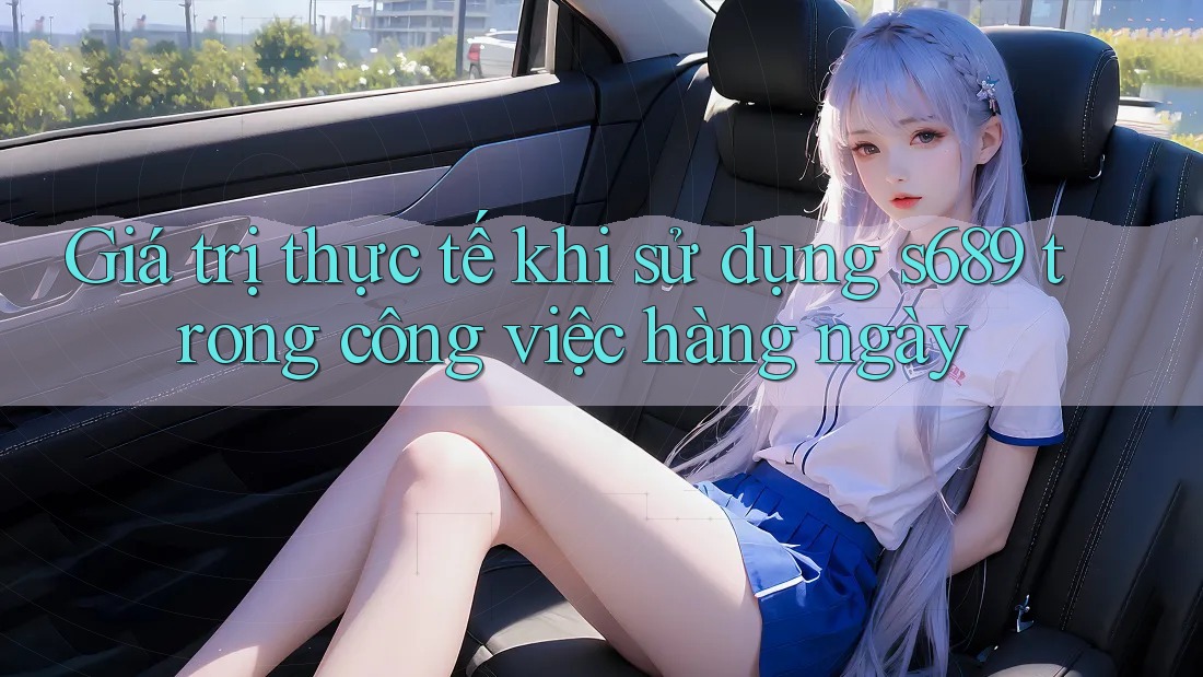 Giá trị thực tế khi sử dụng s689 trong công việc hàng ngày Giá trị thực tế khi sử dụng s689 trong công việc hàng ngày