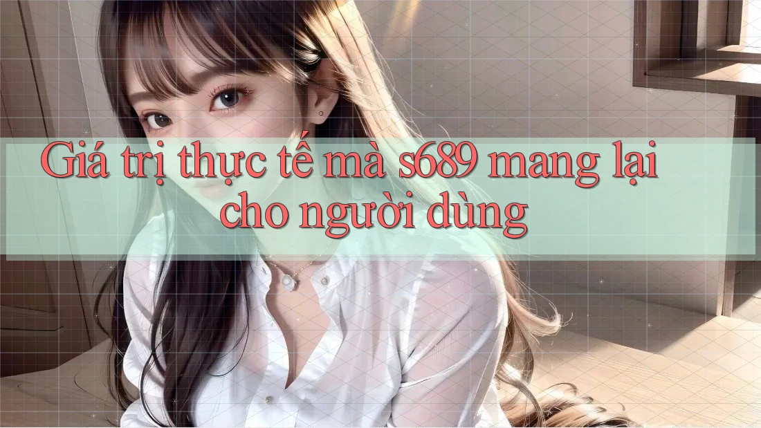 Giá trị thực tế mà s689 mang lại cho người dùng Giá trị thực tế mà s689 mang lại cho người dùng