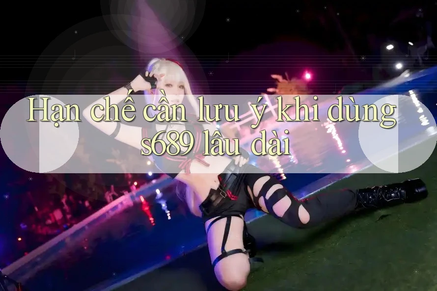 Hạn chế cần lưu ý khi dùng s689 lâu dài