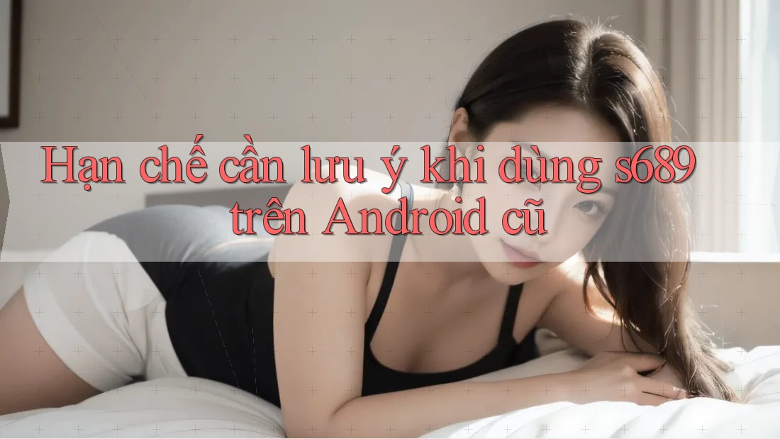 Hạn chế cần lưu ý khi dùng s689 trên Android cũ Hạn chế cần lưu ý khi dùng s689 trên Android cũ