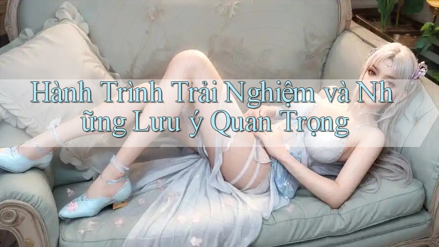 Hành Trình Trải Nghiệm và Những Lưu ý Quan Trọng