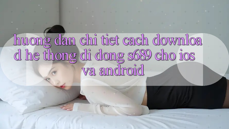 Hướng dẫn Chi Tiết Cách Download Hệ thống di động s689 Cho iOS và Android Hướng dẫn Chi Tiết Cách Download Hệ thống di động s689 Cho iOS và Android