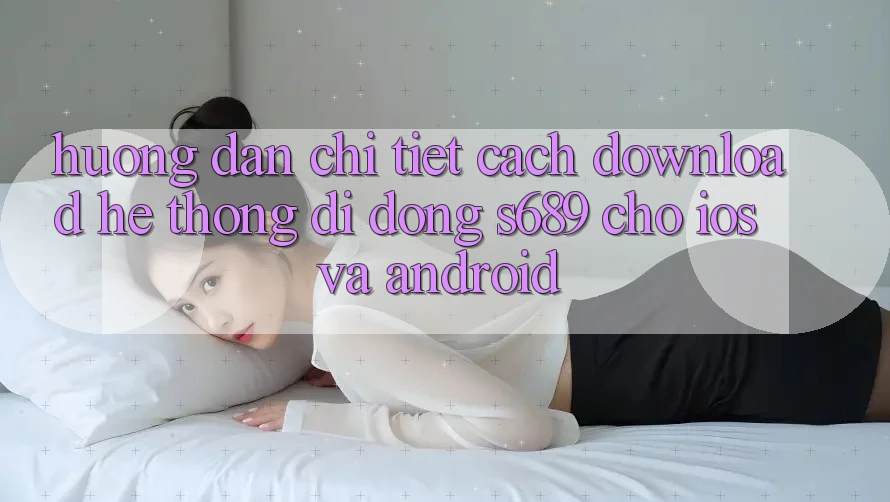 Hướng Dẫn Chi Tiết Cách Download Hệ thống di động s689 Cho iOS và Android