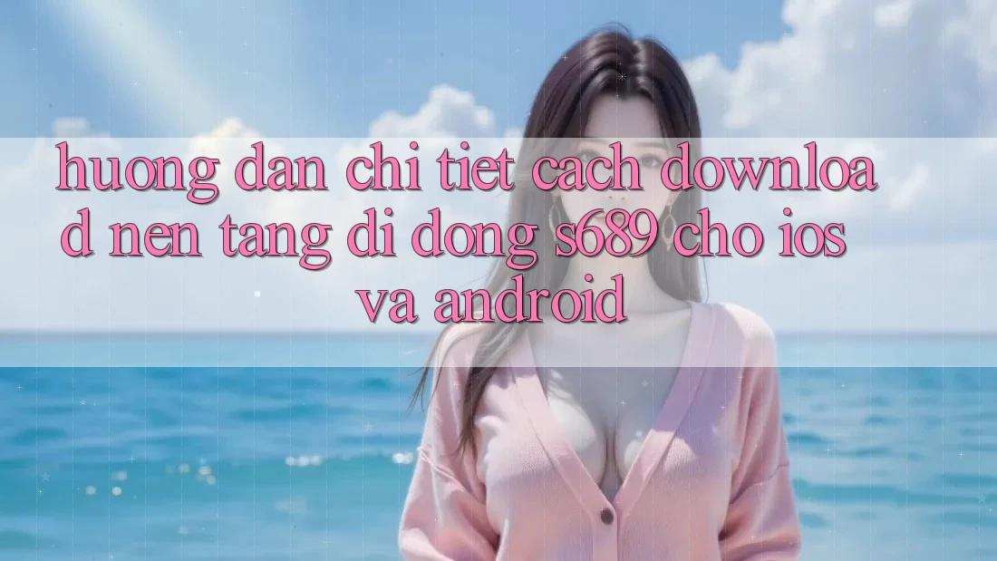 Hướng dẫn Chi Tiết Cách Download Nền tảng di động s689 Cho iOS và Android