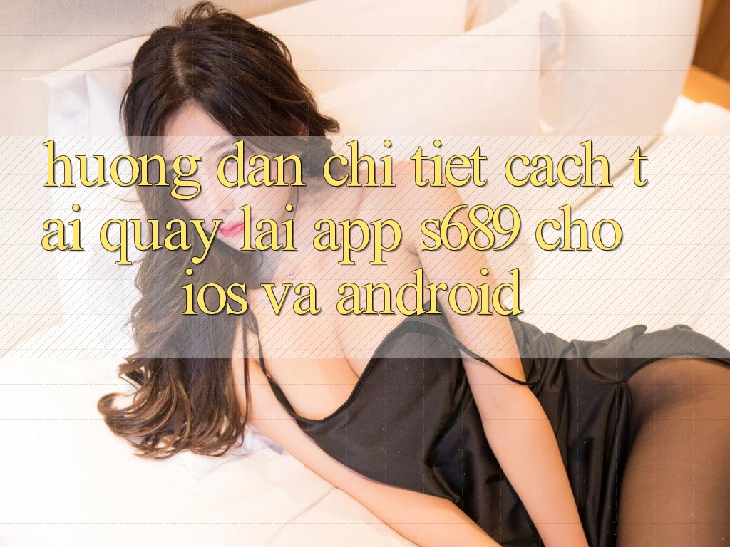 Hướng Dẫn Chi Tiết Cách Tải quay lại App s689 Cho iOS và Android Hướng Dẫn Chi Tiết Cách Tải quay lại App s689 Cho iOS và Android