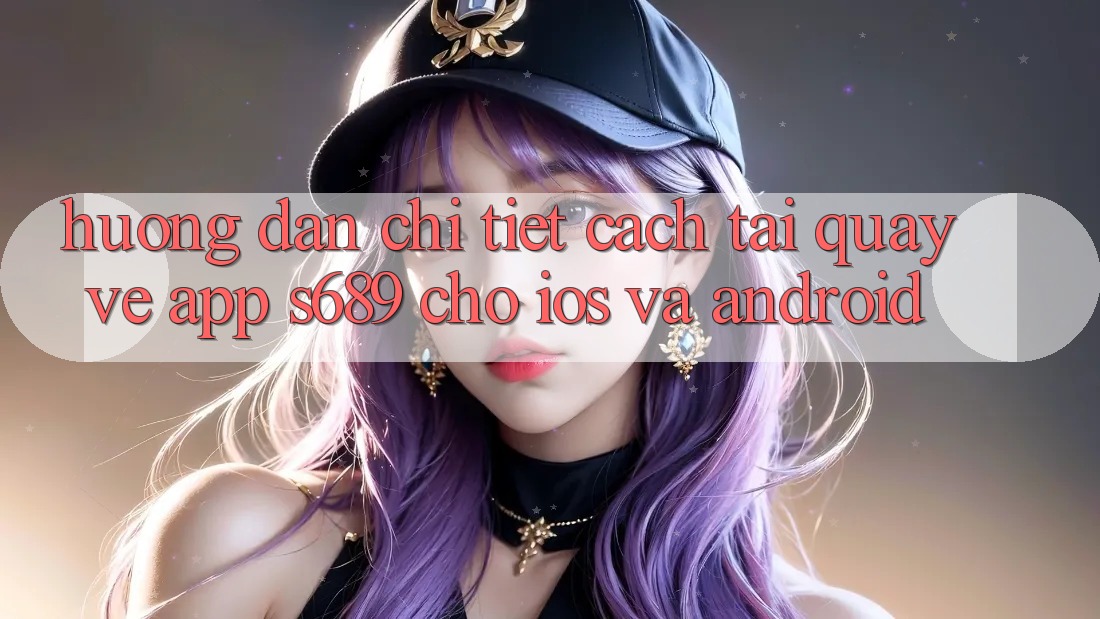 Hướng dẫn Chi Tiết Cách Tải quay về App s689 Cho iOS và Android Hướng dẫn Chi Tiết Cách Tải quay về App s689 Cho iOS và Android