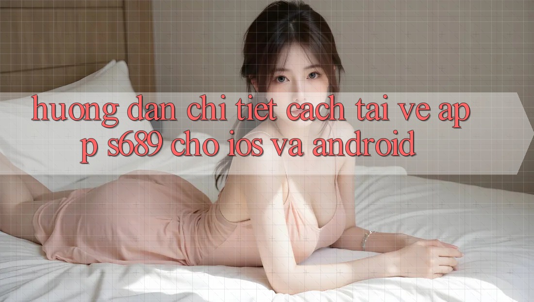 Hướng Dẫn Chi Tiết Cách Tải về App s689 Cho iOS và Android Hướng Dẫn Chi Tiết Cách Tải về App s689 Cho iOS và Android