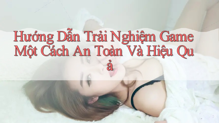 Hướng Dẫn Trải Nghiệm Game Một Cách An Toàn Và Hiệu Quả Hướng Dẫn Trải Nghiệm Game Một Cách An Toàn Và Hiệu Quả